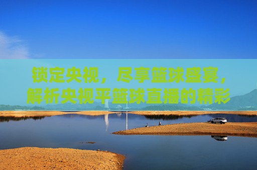 锁定央视,尽享篮球盛宴,解析央视平篮球直播的精彩魅力与观看体验,锁定央视,尽享篮球盛宴,解析央视篮球直播的精彩魅力与观看体验