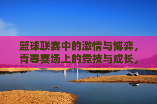篮球联赛中的激情与博弈,青春赛场上的竞技与成长,篮球赛场激情博弈,青春竞技成长