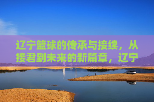 辽宁篮球的传承与接续,从接君到未来的新篇章,辽宁篮球的传承与接续,从接君到未来的新篇章
