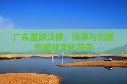 广东篮球汉标，传承与创新的篮球文化符号