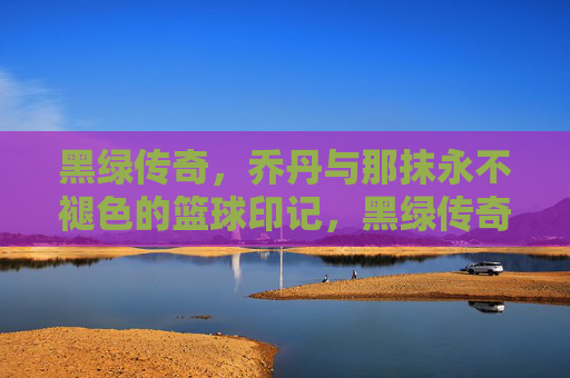 黑绿传奇，乔丹与那抹永不褪色的篮球印记，黑绿传奇，乔丹与那抹永不褪色的篮球印记