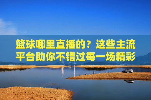篮球哪里直播的?这些主流平台助你不错过每一场精彩赛事,篮球哪里直播?主流平台助你不错过每一场精彩赛事