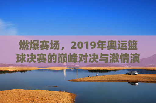 燃爆赛场,2019年奥运篮球决赛的巅峰对决与激情演绎,燃爆赛场,2019年奥运篮球决赛的巅峰对决与激情演绎
