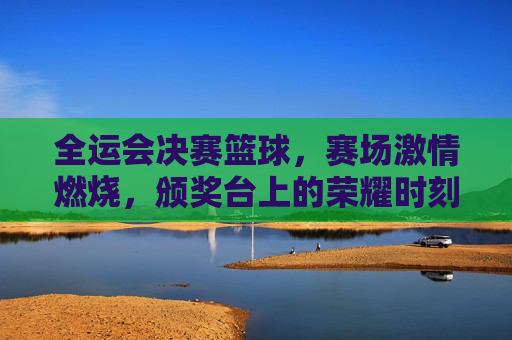 全运会决赛篮球，赛场激情燃烧，颁奖台上的荣耀时刻，全运会决赛篮球，赛场激情燃烧，荣耀定格颁奖台