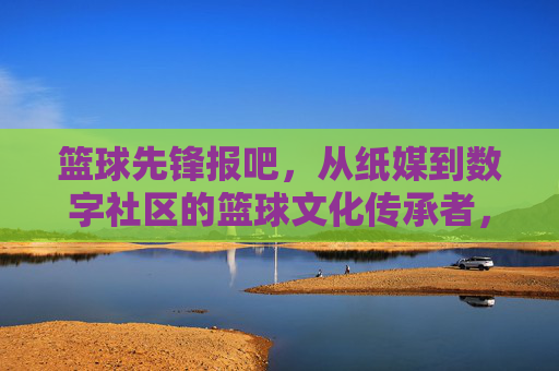 篮球先锋报吧，从纸媒到数字社区的篮球文化传承者，篮球先锋报吧，从纸媒到数字社区的篮球文化传承者