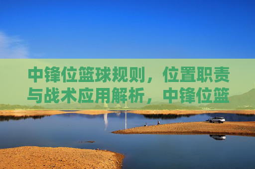 中锋位篮球规则,位置职责与战术应用解析,中锋位篮球规则,位置职责与战术应用解析