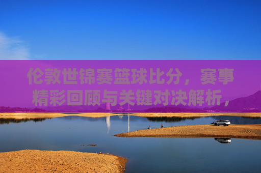 伦敦世锦赛篮球比分,赛事精彩回顾与关键对决解析,伦敦世锦赛篮球赛,比分回顾与关键对决深度解析