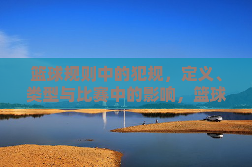 篮球规则中的犯规，定义、类型与比赛中的影响，篮球规则中犯规的定义、类型与比赛影响