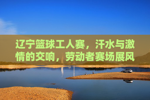 辽宁篮球工人赛,汗水与激情的交响,劳动者赛场展风采,辽宁篮球工人赛,汗水与激情的交响,劳动者赛场展风采