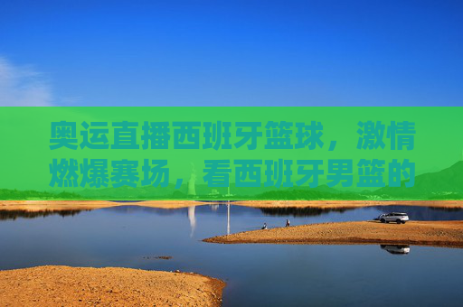 奥运直播西班牙篮球，激情燃爆赛场，看西班牙男篮的奥运征程与团队荣耀，奥运直播西班牙篮球，激情燃爆赛场，看西班牙男篮的奥运征程与团队荣耀