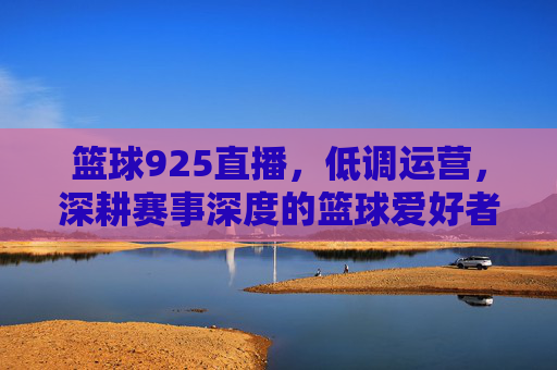 篮球925直播，低调运营，深耕赛事深度的篮球爱好者专属场，篮球925直播，深耕赛事深度，篮球爱好者的专属赛事直播场