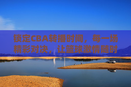锁定CBA转播时间,每一场精彩对决,让篮球激情随时点燃