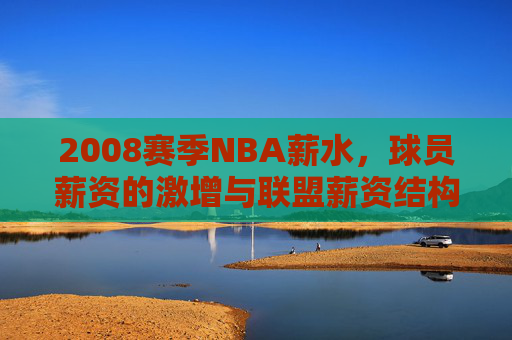 2008赛季NBA薪水，球员薪资的激增与联盟薪资结构的深度变革，2008赛季NBA薪水，球员薪资激增与联盟薪资结构的深度变革