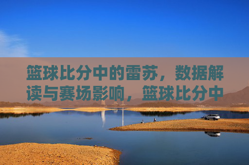 篮球比分中的雷苏,数据解读与赛场影响,篮球比分中的雷苏,数据解读与赛场影响