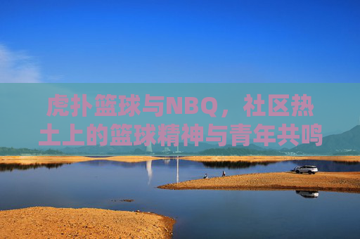 虎扑篮球与NBQ，社区热土上的篮球精神与青年共鸣——篮球文化传承的线上与线下联动，虎扑篮球与NBQ，社区热土上的篮球精神与青年共鸣——篮球文化传承的线上与线下联动