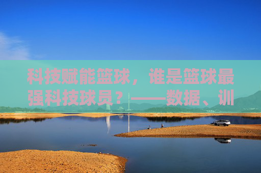 科技赋能篮球,谁是篮球最强科技球员?——数据、训练与智能装备的篮球新篇章,科技赋能篮球,谁是篮球最强科技球员?——数据、训练与智能装备的篮球新篇章