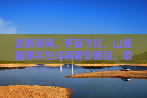 燃情赛场，青春飞扬，山西篮球学生比赛精彩回顾，燃情赛场，青春飞扬，山西篮球学生比赛精彩回顾