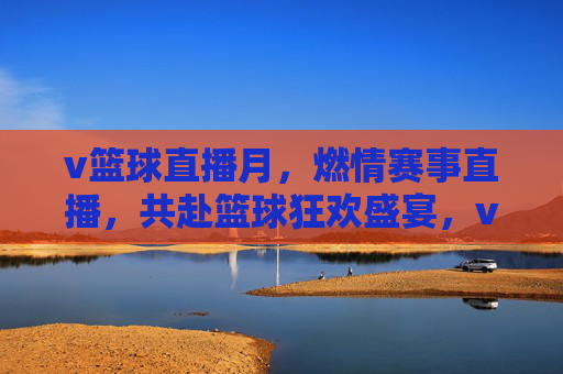 v篮球直播月，燃情赛事直播，共赴篮球狂欢盛宴，v篮球直播月，燃情赛事直播，共赴篮球狂欢盛宴