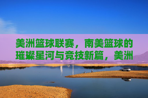 美洲篮球联赛,南美篮球的璀璨星河与竞技新篇,美洲篮球联赛,南美篮球的璀璨星河与竞技新篇