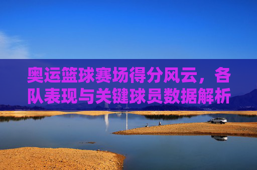 奥运篮球赛场得分风云，各队表现与关键球员数据解析，奥运篮球赛场得分风云，各队表现与关键球员数据解析