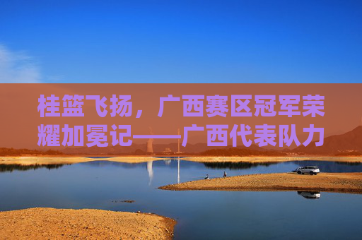 桂篮飞扬,广西赛区冠军荣耀加冕记——广西代表队力克强敌问鼎桂冠,桂篮飞扬,广西赛区冠军荣耀加冕记——广西代表队力克强敌问鼎桂冠