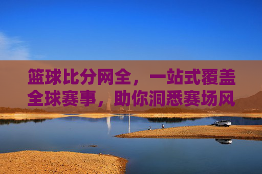 篮球比分网全,一站式覆盖全球赛事,助你洞悉赛场风云,篮球比分网全,一站式覆盖全球赛事,助你洞悉赛场风云