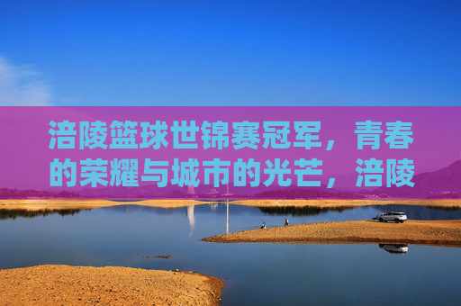 涪陵篮球世锦赛冠军，青春的荣耀与城市的光芒，涪陵篮球世锦赛冠军，青春的荣耀与城市的光芒