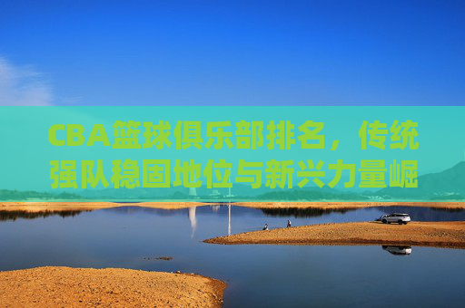 CBA篮球俱乐部排名,传统强队稳固地位与新兴力量崛起,联赛格局深度调整,CBA篮球俱乐部排名,传统强队稳固地位与新兴力量崛起,联赛格局深度调整