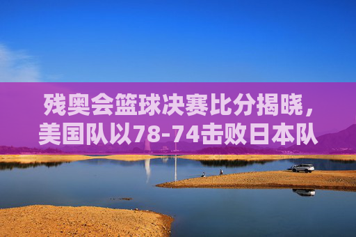 残奥会篮球决赛比分揭晓,美国队以78-74击败日本队夺冠,赛场激情与残奥精神闪耀,残奥会篮球决赛,美国队78-74胜日本队夺冠 赛场激情与残奥精神闪耀
