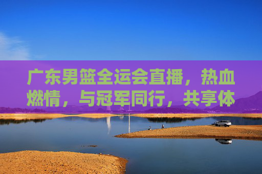 广东男篮全运会直播，热血燃情，与冠军同行，共享体育盛宴，广东男篮全运会直播，热血燃情，与冠军同行，共享体育盛宴