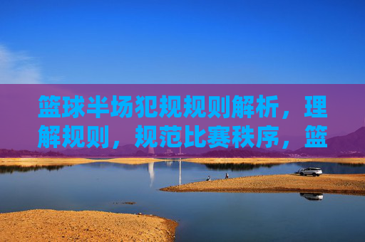 篮球半场犯规规则解析,理解规则,规范比赛秩序,篮球半场犯规规则解析,理解规则,规范比赛秩序