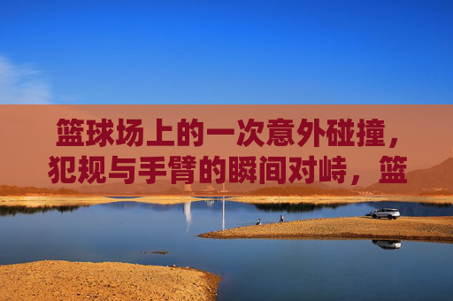 篮球场上的一次意外碰撞,犯规与手臂的瞬间对峙,篮球场上的意外碰撞,犯规与手臂的瞬间对峙