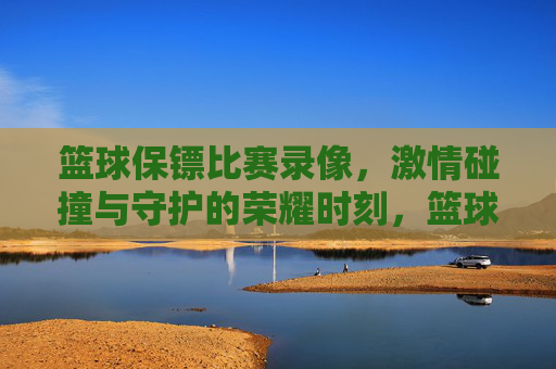 篮球保镖比赛录像,激情碰撞与守护的荣耀时刻,篮球保镖比赛录像,激情碰撞与守护的荣耀时刻