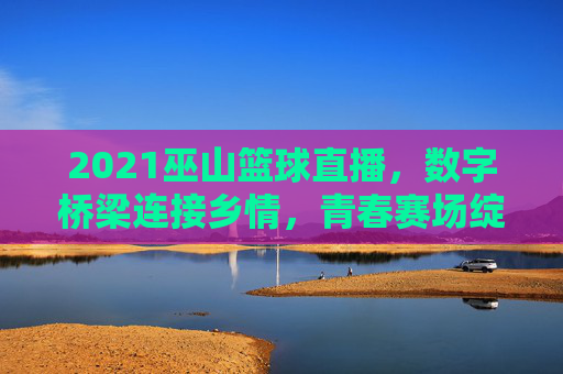 2021巫山篮球直播,数字桥梁连接乡情,青春赛场绽放活力,2021巫山篮球直播,数字桥梁连乡情,青春赛场展活力