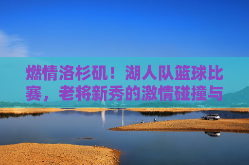 燃情洛杉矶!湖人队篮球比赛,老将新秀的激情碰撞与冠军梦的再度点燃,燃情洛杉矶,湖人队老将新秀激情碰撞,冠军梦再度点燃