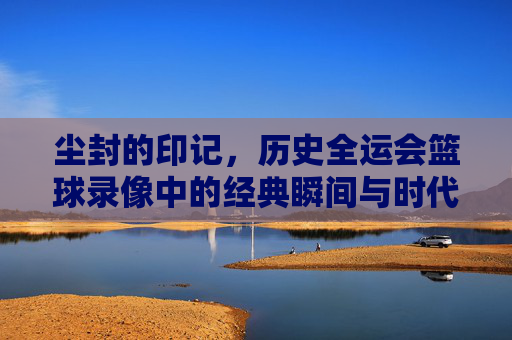 尘封的印记,历史全运会篮球录像中的经典瞬间与时代记忆,尘封的印记,历史全运会篮球录像中的经典瞬间与时代记忆