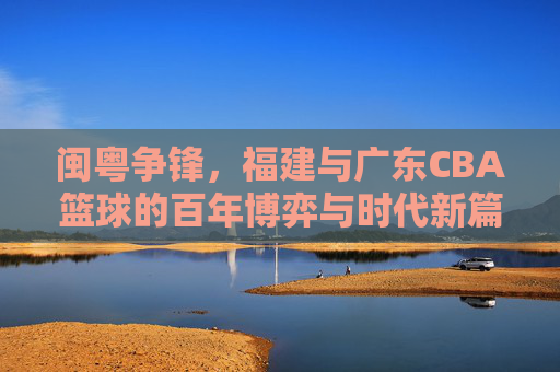 闽粤争锋,福建与广东CBA篮球的百年博弈与时代新篇,闽粤争锋,福建与广东CBA篮球的百年博弈与时代新篇