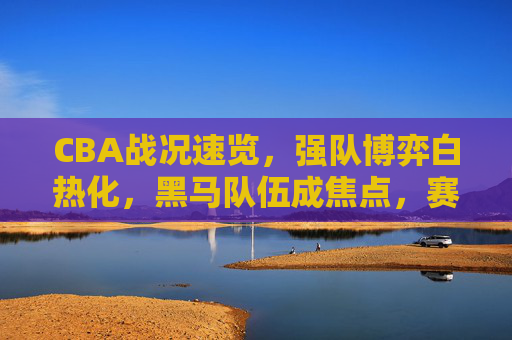 CBA战况速览,强队博弈白热化,黑马队伍成焦点,赛场风云再起,CBA战况速览,强队博弈白热化,黑马队伍成焦点,赛场风云再起