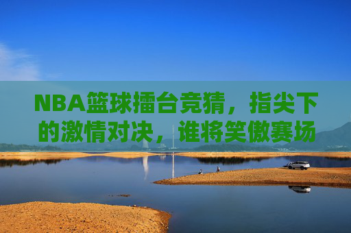 NBA篮球擂台竞猜,指尖下的激情对决,谁将笑傲赛场?NBA篮球擂台竞猜,指尖下的激情对决,谁将笑傲赛场?