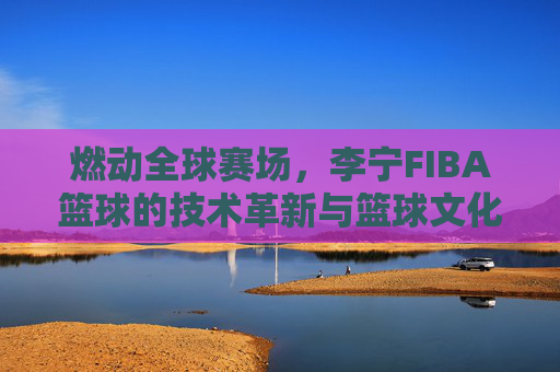 燃动全球赛场，李宁FIBA篮球的技术革新与篮球文化传承，燃动全球赛场，李宁FIBA篮球的技术革新与篮球文化传承