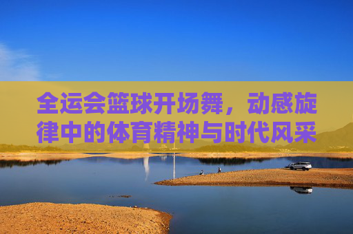 全运会篮球开场舞，动感旋律中的体育精神与时代风采，全运会篮球开场舞，动感旋律里的体育精神与时代风采