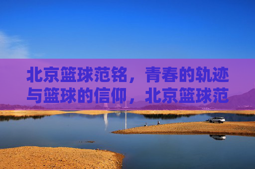 北京篮球范铭,青春的轨迹与篮球的信仰,北京篮球范铭,青春轨迹与篮球信仰的交织