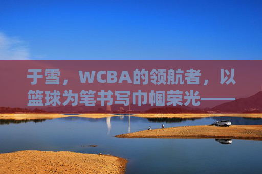 于雪，WCBA的领航者，以篮球为笔书写巾帼荣光——记篮球名宿于雪在联赛中的卓越贡献与时代担当，于雪，WCBA的领航者，以篮球为笔书写巾帼荣光——记篮球名宿于雪在联赛中的卓越贡献与时代担当