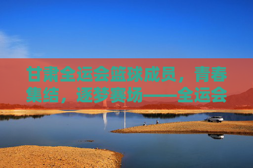 甘肃全运会篮球成员,青春集结,逐梦赛场——全运会上的甘肃篮球力量展现风采,甘肃全运会篮球成员,青春集结,逐梦赛场——全运会上的甘肃篮球力量展现风采