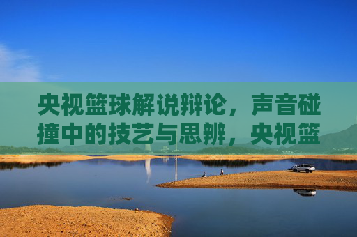 央视篮球解说辩论,声音碰撞中的技艺与思辨,央视篮球解说辩论,声音碰撞中的技艺与思辨