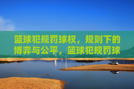 篮球犯规罚球权,规则下的博弈与公平,篮球犯规罚球权,规则下的博弈与公平