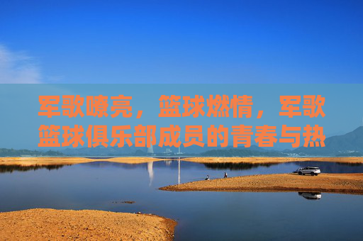 军歌嘹亮，篮球燃情，军歌篮球俱乐部成员的青春与热血，军歌嘹亮，篮球燃情，军歌篮球俱乐部成员的青春热血
