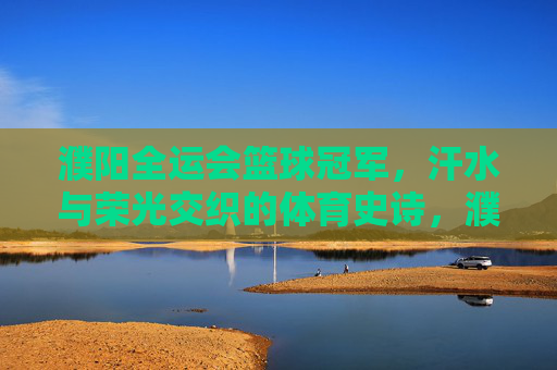 濮阳全运会篮球冠军,汗水与荣光交织的体育史诗,濮阳全运会篮球冠军,汗水与荣光交织的体育史诗