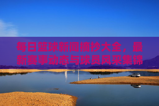每日篮球新闻摘抄大全，最新赛事动态与球员风采集锦，每日篮球新闻摘抄大全，最新赛事动态与球员风采集锦