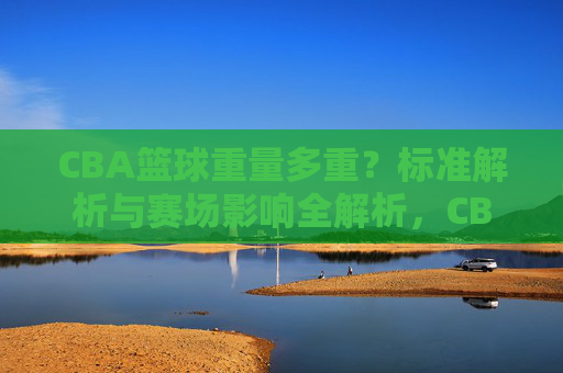 CBA篮球重量多重?标准解析与赛场影响全解析,CBA篮球重量标准解析,赛场影响全解析